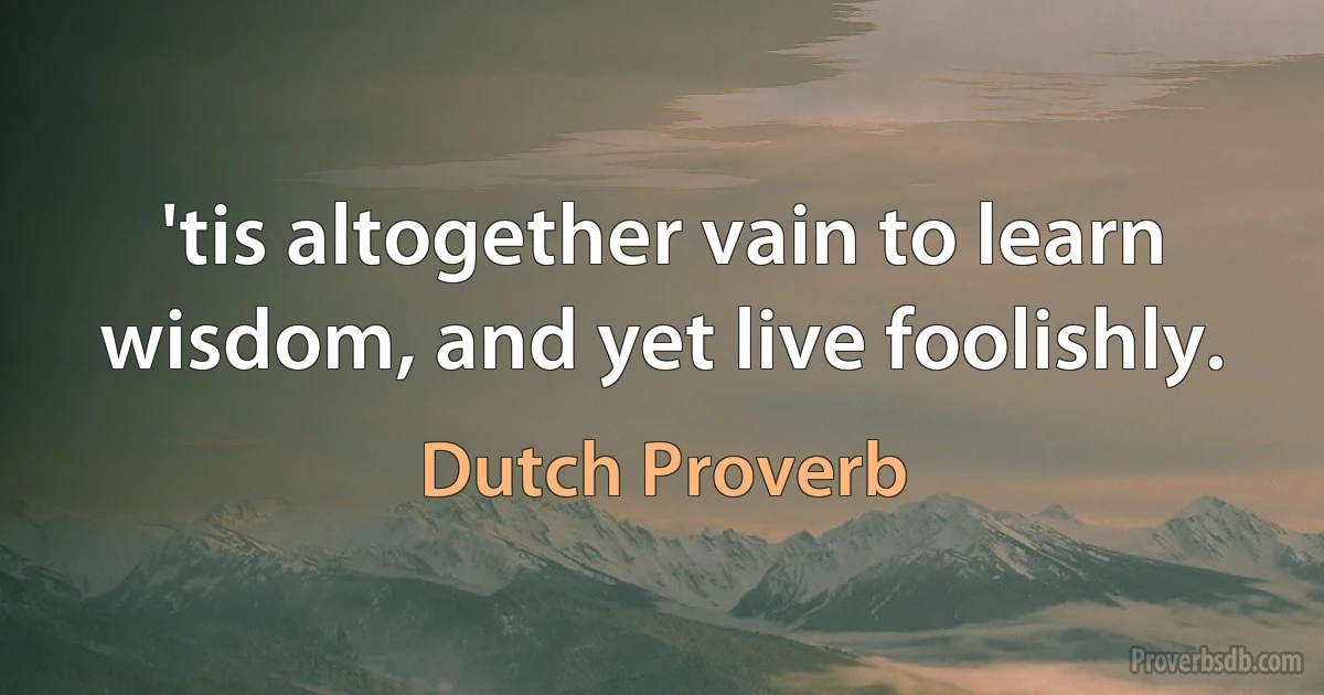 'tis altogether vain to learn wisdom, and yet live foolishly. (Dutch Proverb)