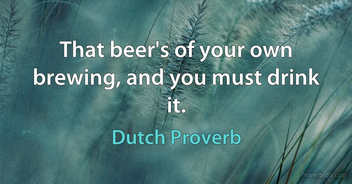 That beer's of your own brewing, and you must drink it. (Dutch Proverb)