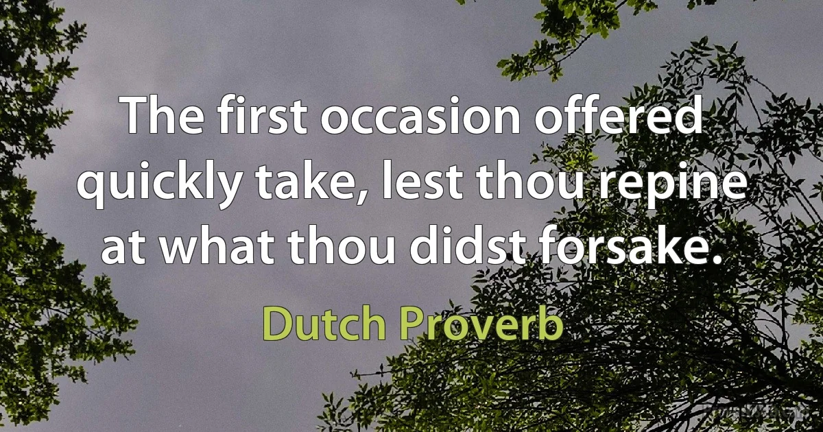 The first occasion offered quickly take, lest thou repine at what thou didst forsake. (Dutch Proverb)