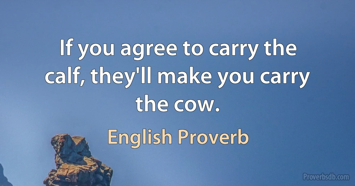 If you agree to carry the calf, they'll make you carry the cow. (English Proverb)