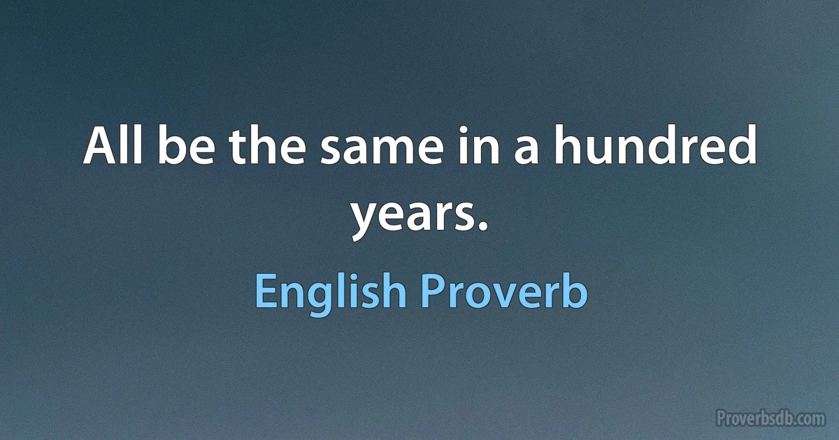 All be the same in a hundred years. (English Proverb)