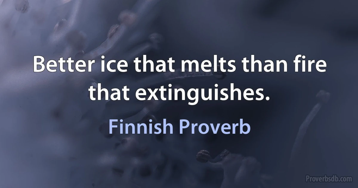 Better ice that melts than fire that extinguishes. (Finnish Proverb)