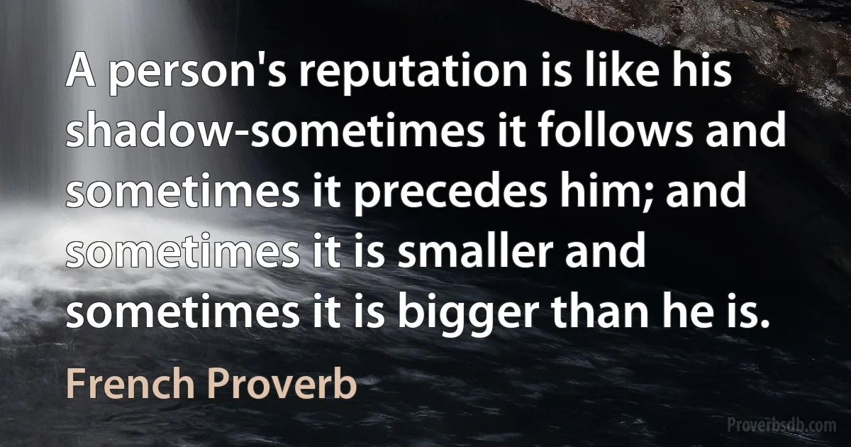 A person's reputation is like his shadow-sometimes it follows and sometimes it precedes him; and sometimes it is smaller and sometimes it is bigger than he is. (French Proverb)