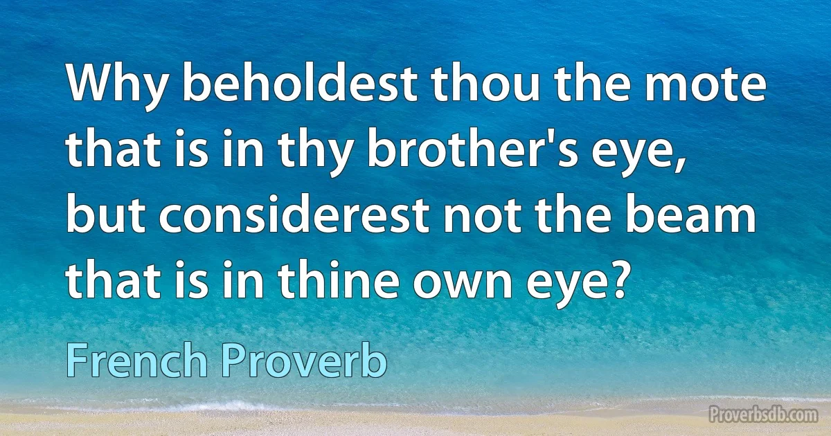 Why beholdest thou the mote that is in thy brother's eye, but considerest not the beam that is in thine own eye? (French Proverb)