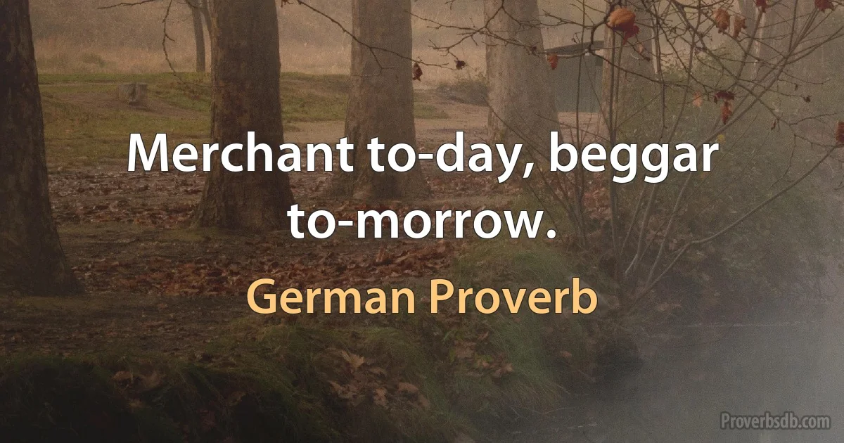 Merchant to-day, beggar to-morrow. (German Proverb)