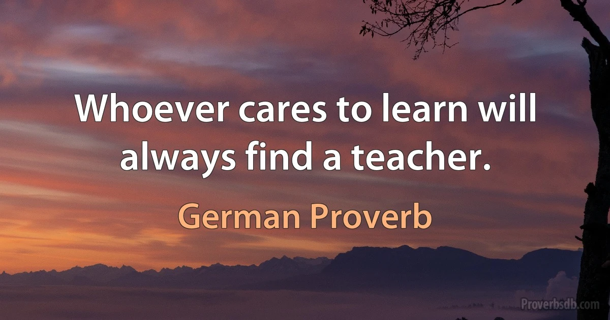 Whoever cares to learn will always find a teacher. (German Proverb)