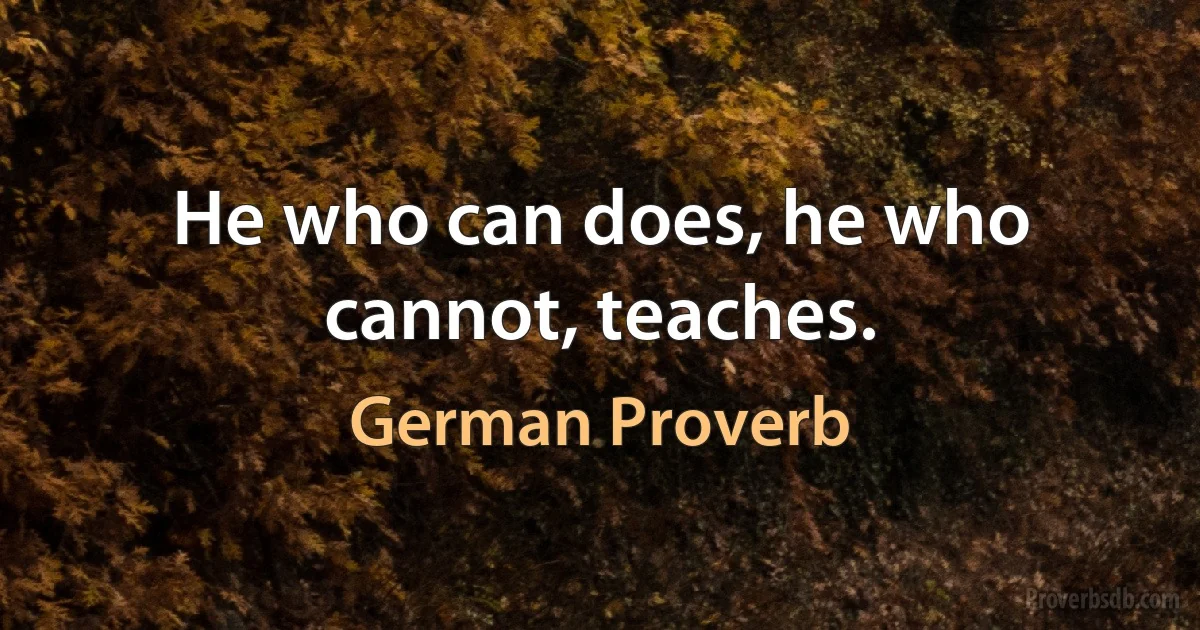 He who can does, he who cannot, teaches. (German Proverb)