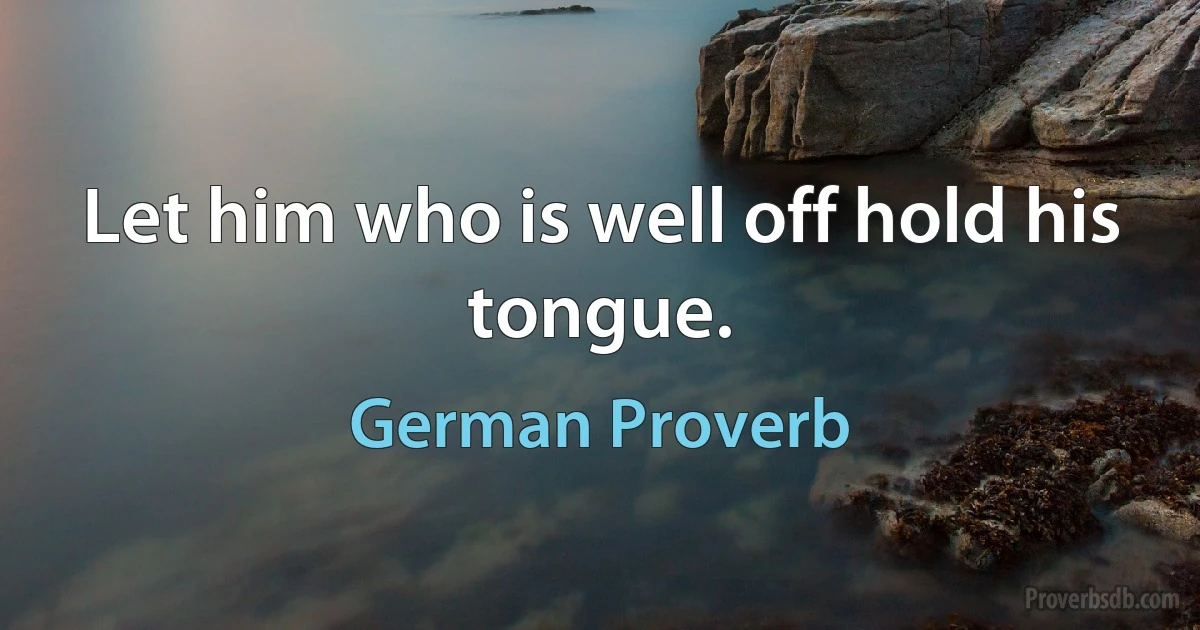 Let him who is well off hold his tongue. (German Proverb)