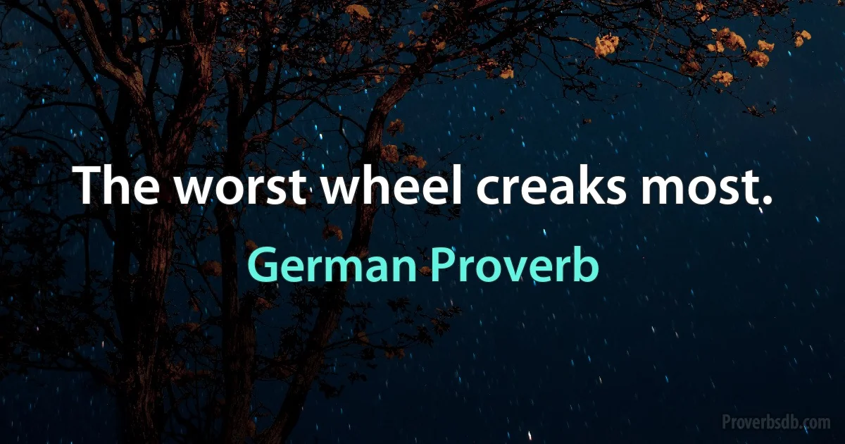 The worst wheel creaks most. (German Proverb)