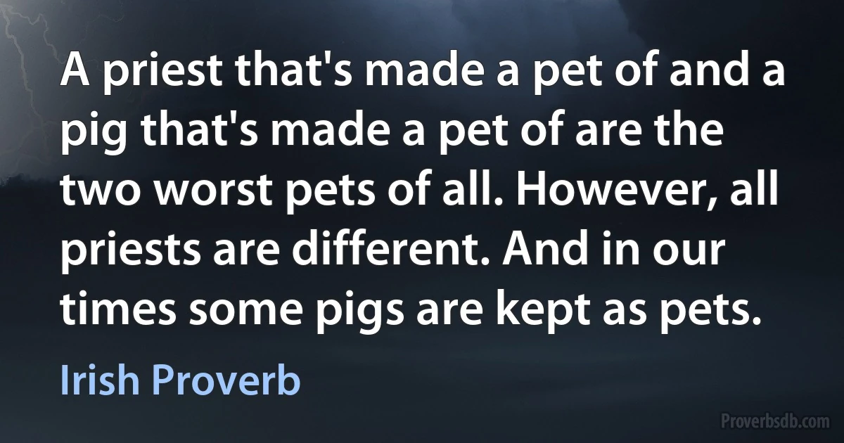 A priest that's made a pet of and a pig that's made a pet of are the two worst pets of all. However, all priests are different. And in our times some pigs are kept as pets. (Irish Proverb)