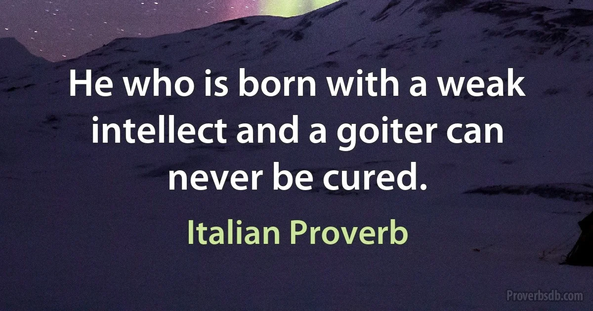 He who is born with a weak intellect and a goiter can never be cured. (Italian Proverb)