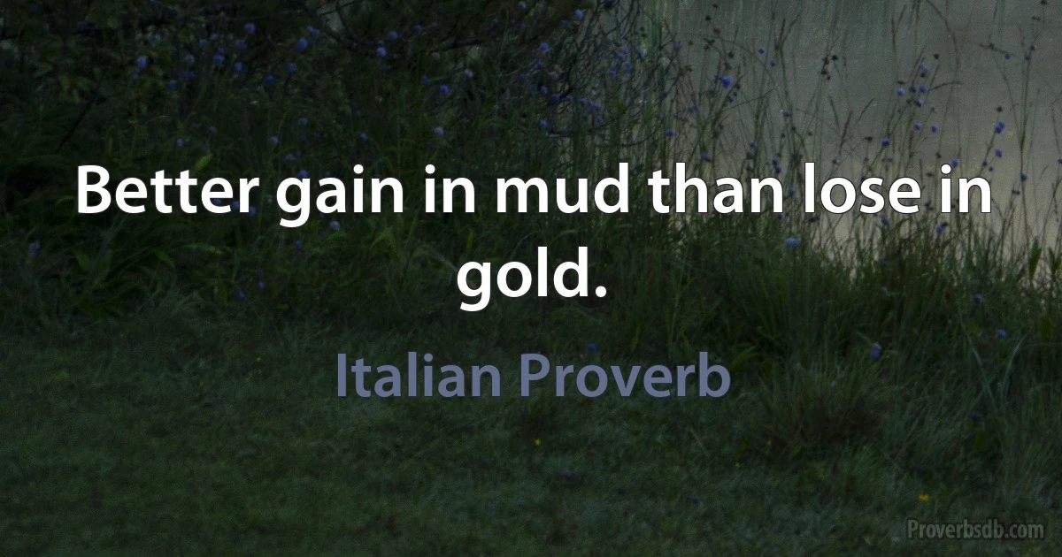 Better gain in mud than lose in gold. (Italian Proverb)