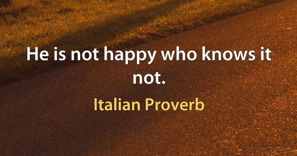 He is not happy who knows it not. (Italian Proverb)