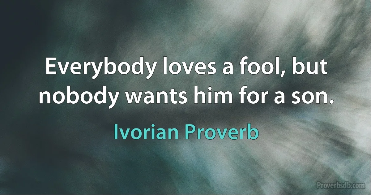 Everybody loves a fool, but nobody wants him for a son. (Ivorian Proverb)