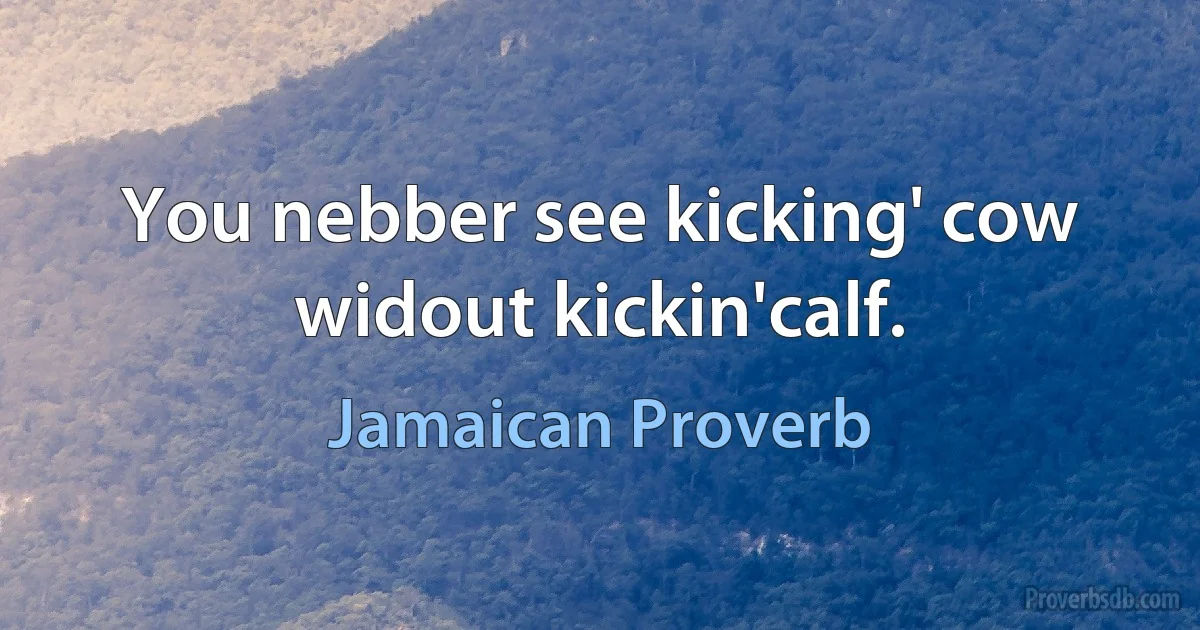 You nebber see kicking' cow widout kickin'calf. (Jamaican Proverb)