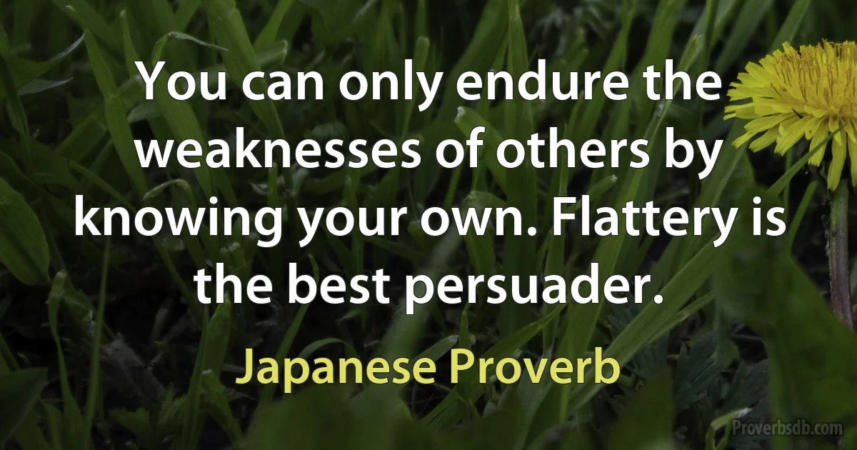 You can only endure the weaknesses of others by knowing your own. Flattery is the best persuader. (Japanese Proverb)