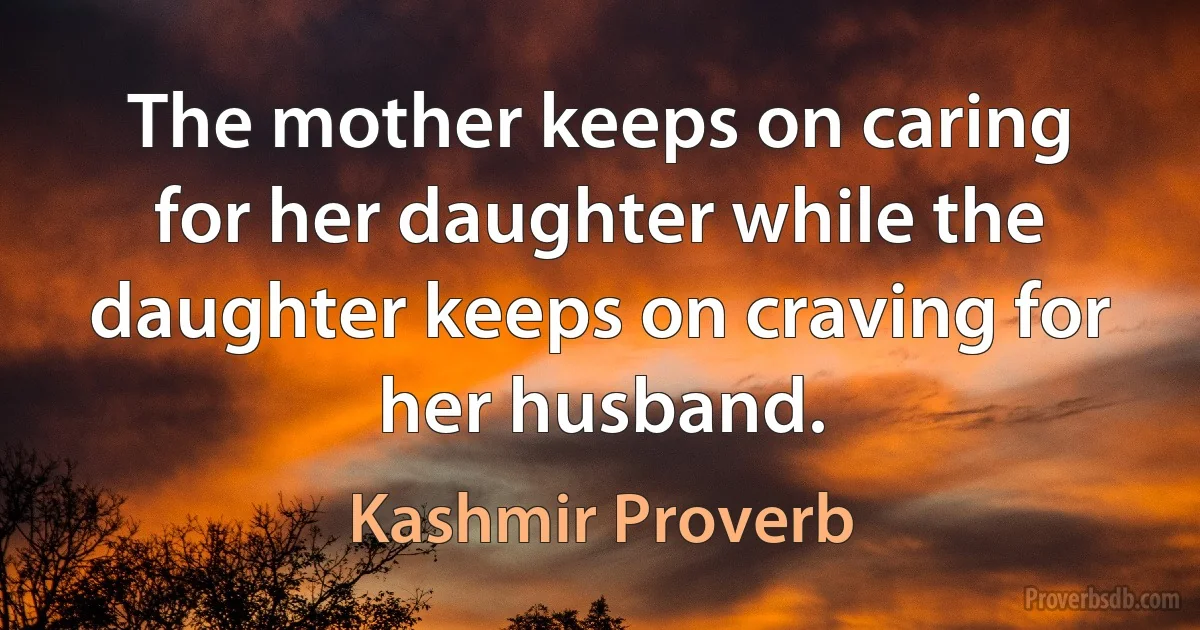 The mother keeps on caring for her daughter while the daughter keeps on craving for her husband. (Kashmir Proverb)