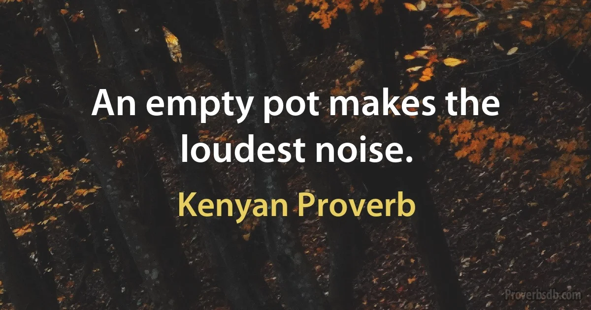 An empty pot makes the loudest noise. (Kenyan Proverb)