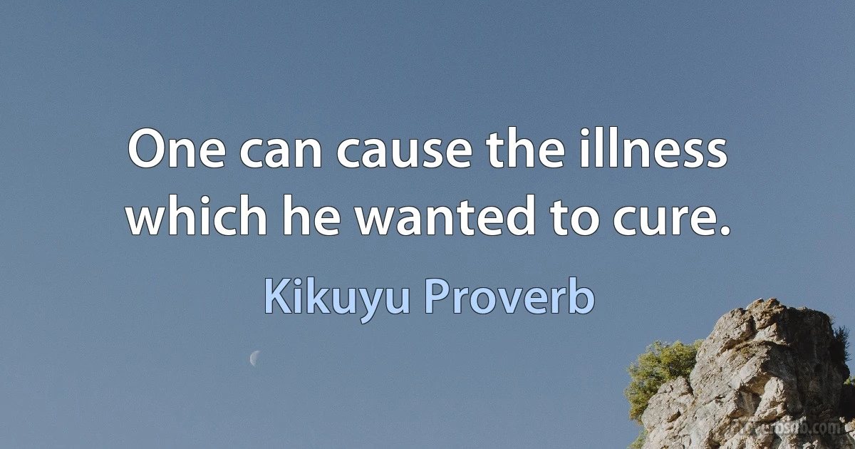 One can cause the illness which he wanted to cure. (Kikuyu Proverb)