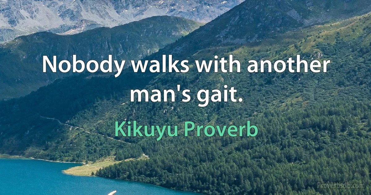 Nobody walks with another man's gait. (Kikuyu Proverb)