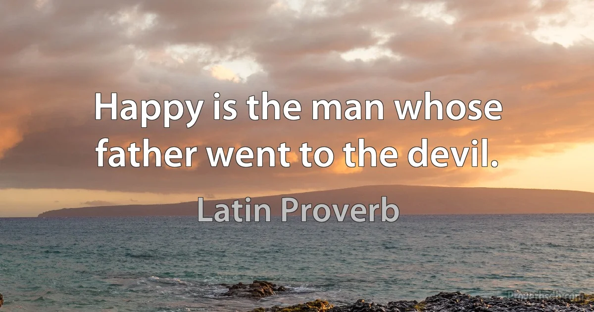 Happy is the man whose father went to the devil. (Latin Proverb)