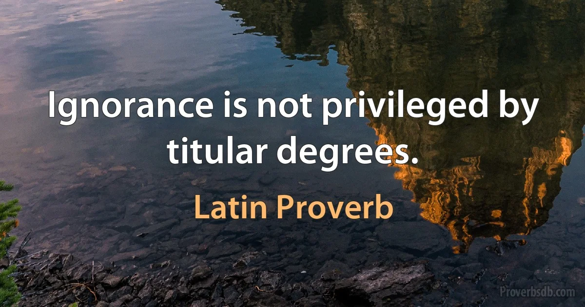 Ignorance is not privileged by titular degrees. (Latin Proverb)