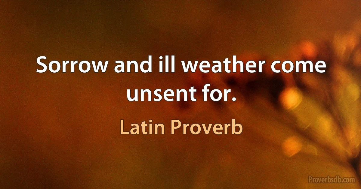 Sorrow and ill weather come unsent for. (Latin Proverb)