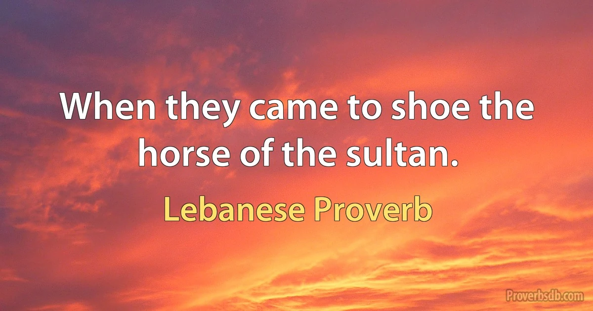 When they came to shoe the horse of the sultan. (Lebanese Proverb)