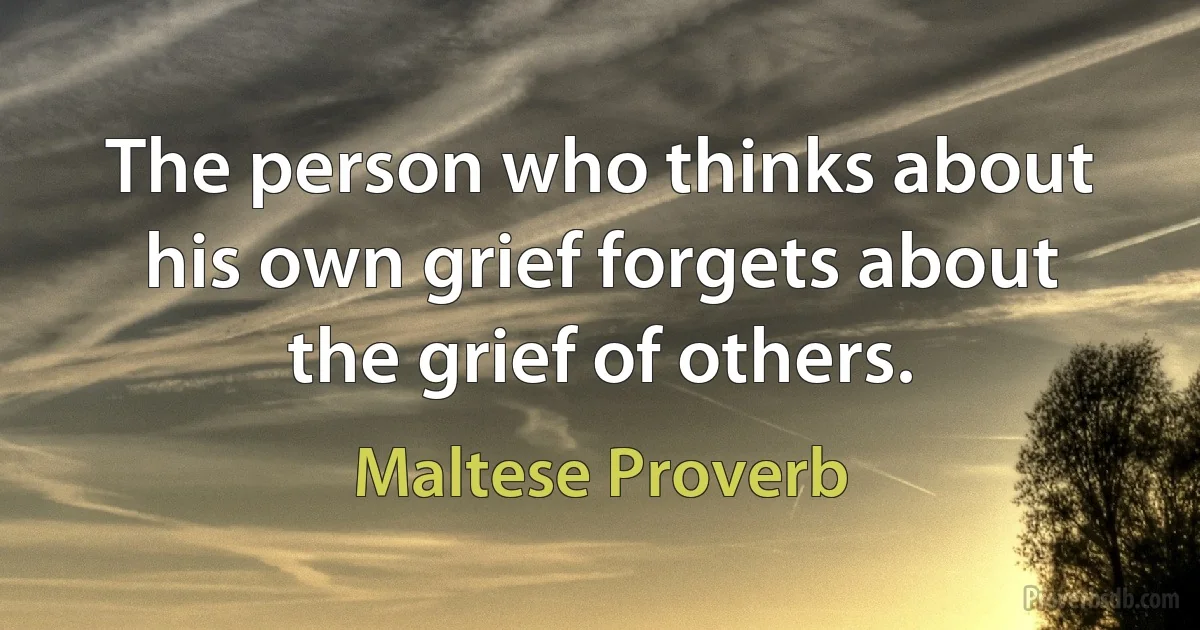 The person who thinks about his own grief forgets about the grief of others. (Maltese Proverb)