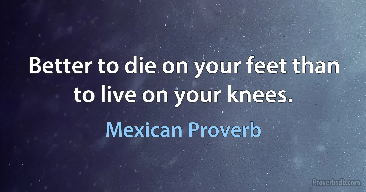 Better to die on your feet than to live on your knees. (Mexican Proverb)