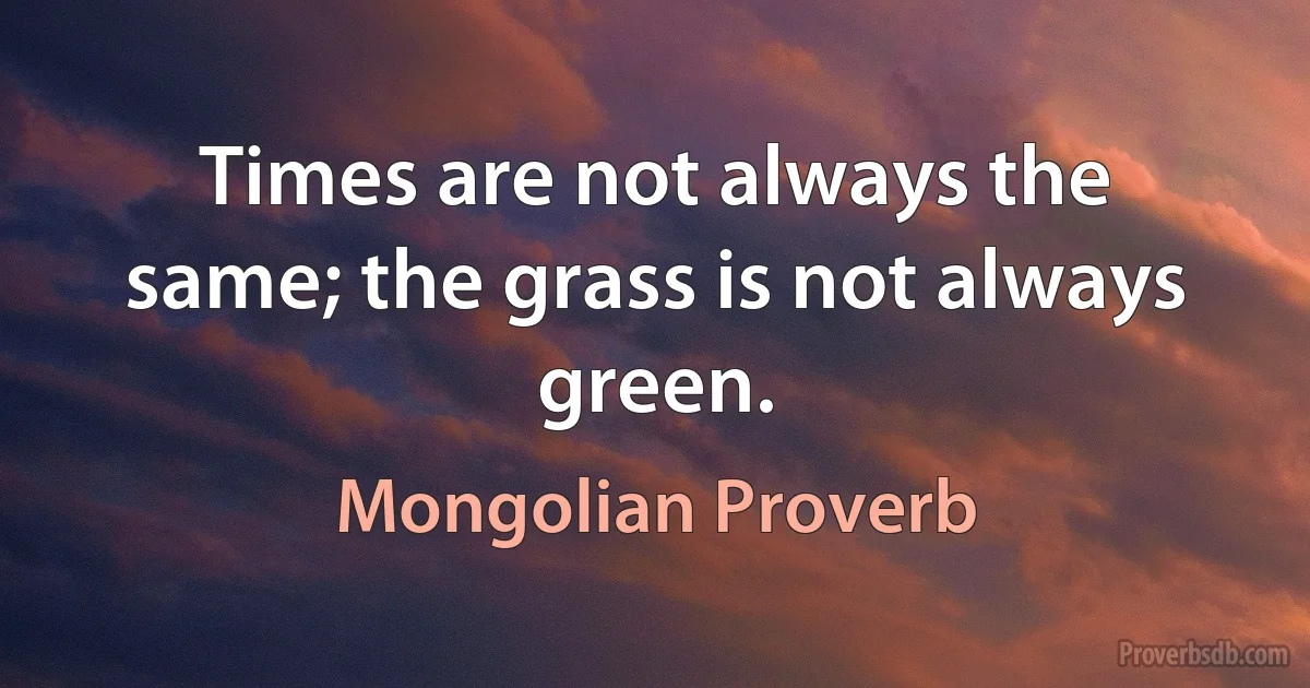 Times are not always the same; the grass is not always green. (Mongolian Proverb)