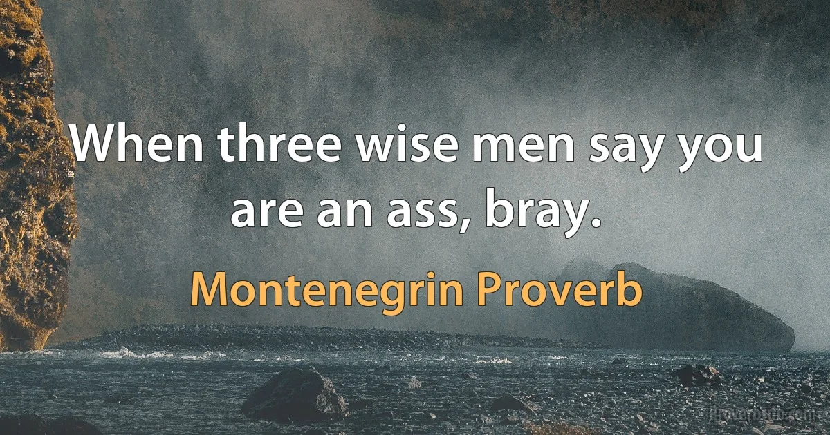 When three wise men say you are an ass, bray. (Montenegrin Proverb)