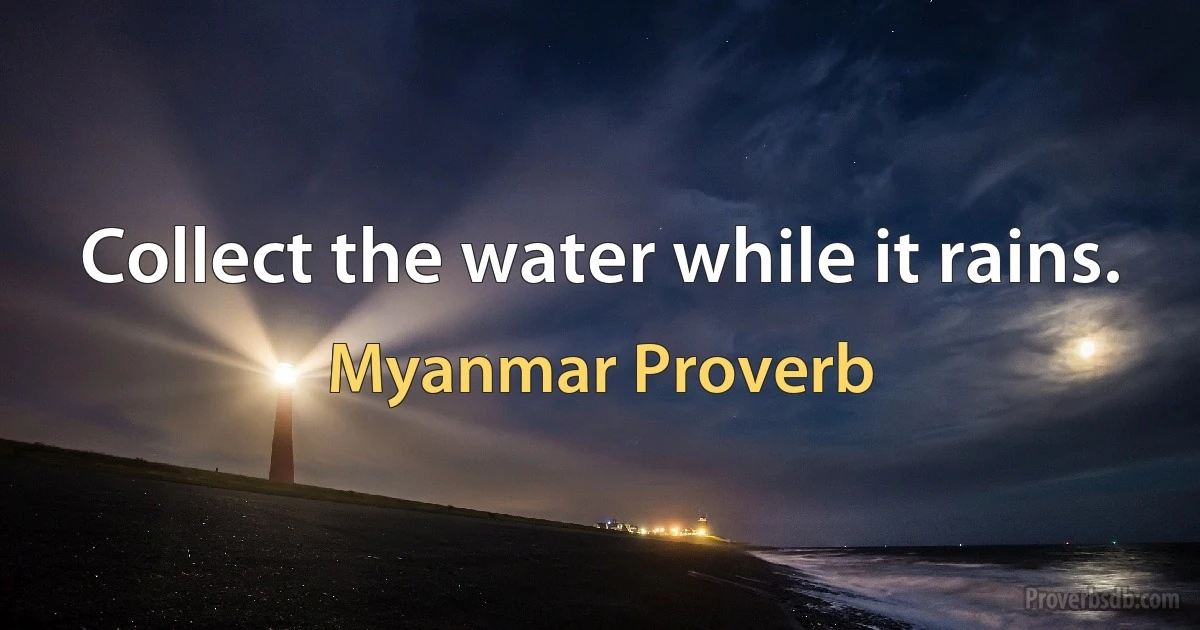 Collect the water while it rains. (Myanmar Proverb)