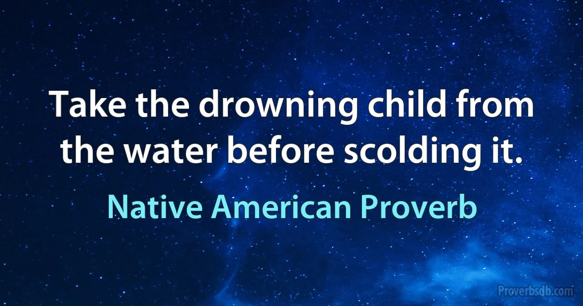 Take the drowning child from the water before scolding it. (Native American Proverb)