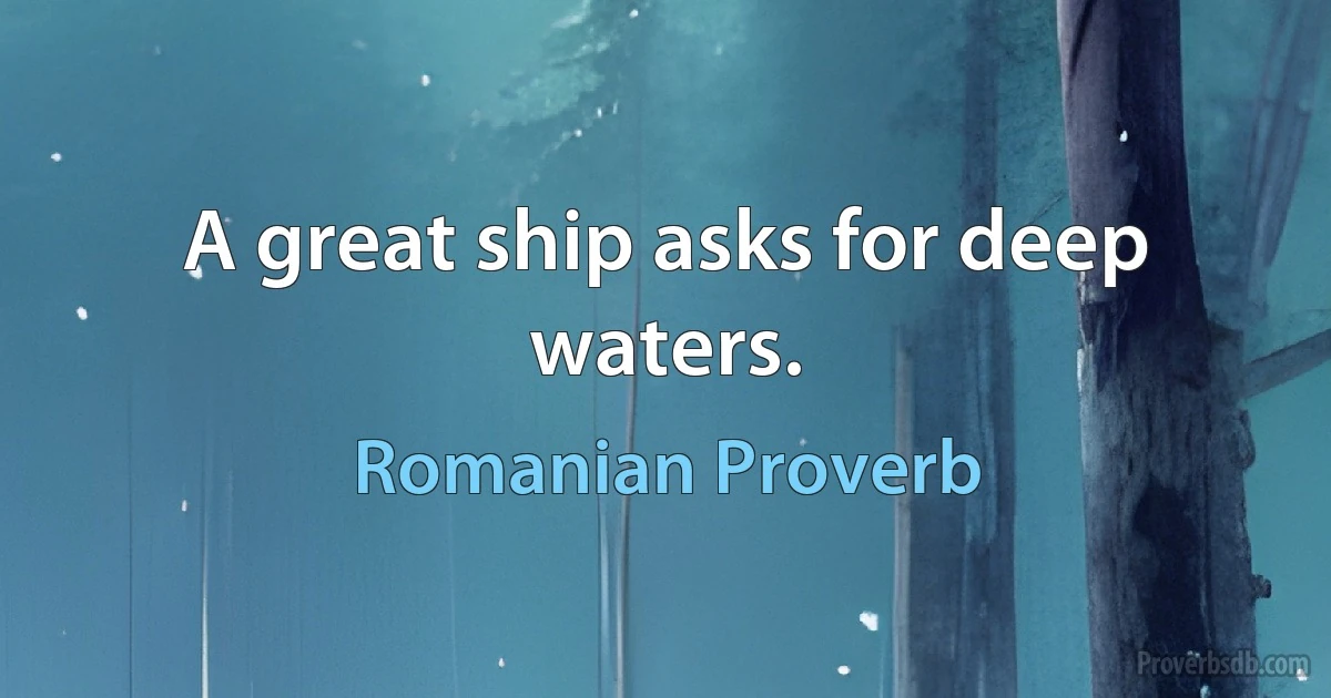 A great ship asks for deep waters. (Romanian Proverb)