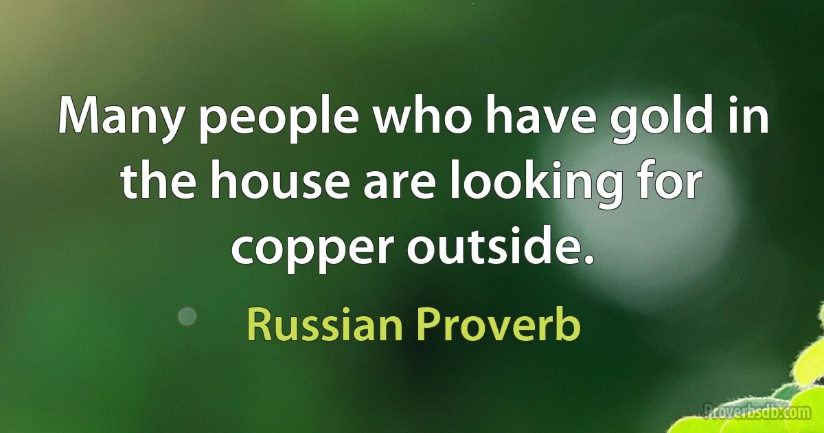 Many people who have gold in the house are looking for copper outside. (Russian Proverb)