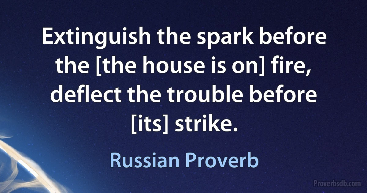 Extinguish the spark before the [the house is on] fire, deflect the trouble before [its] strike. (Russian Proverb)