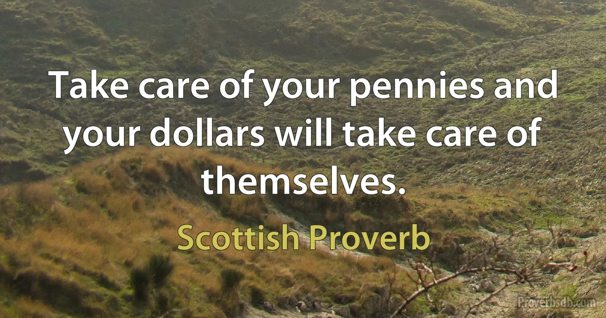 Take care of your pennies and your dollars will take care of themselves. (Scottish Proverb)