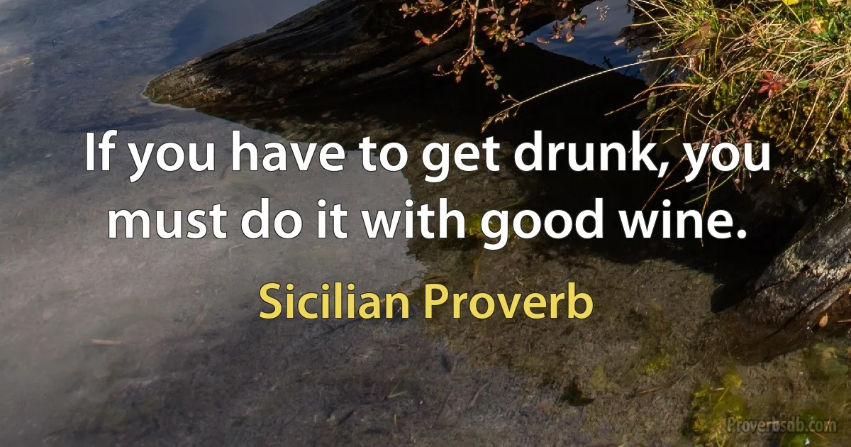 If you have to get drunk, you must do it with good wine. (Sicilian Proverb)