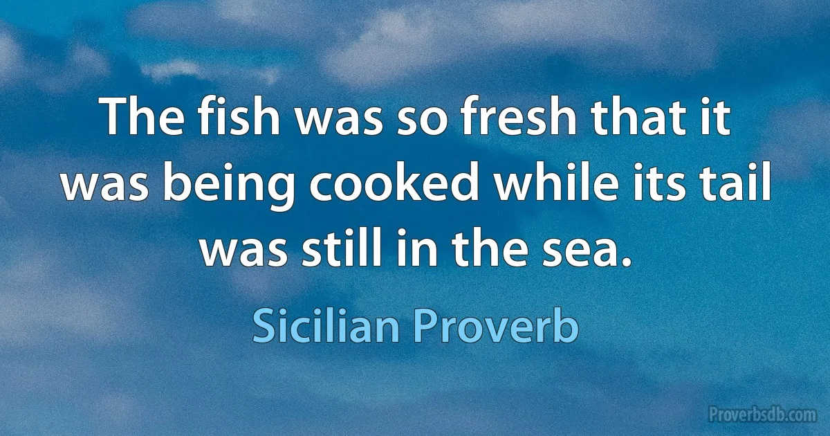 The fish was so fresh that it was being cooked while its tail was still in the sea. (Sicilian Proverb)