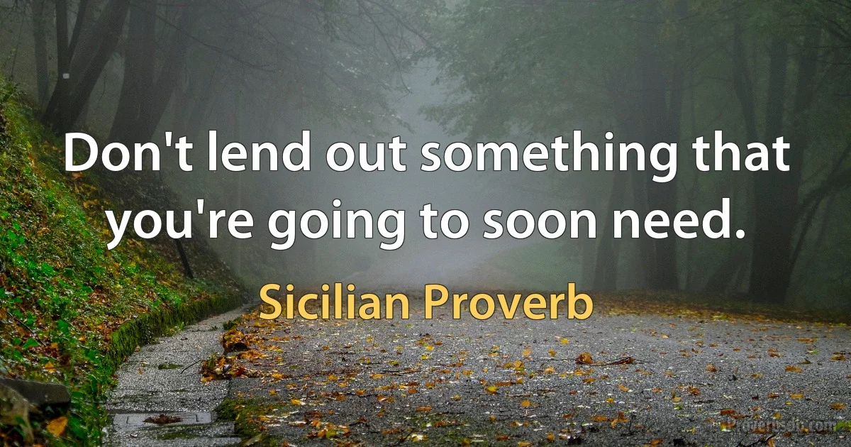 Don't lend out something that you're going to soon need. (Sicilian Proverb)