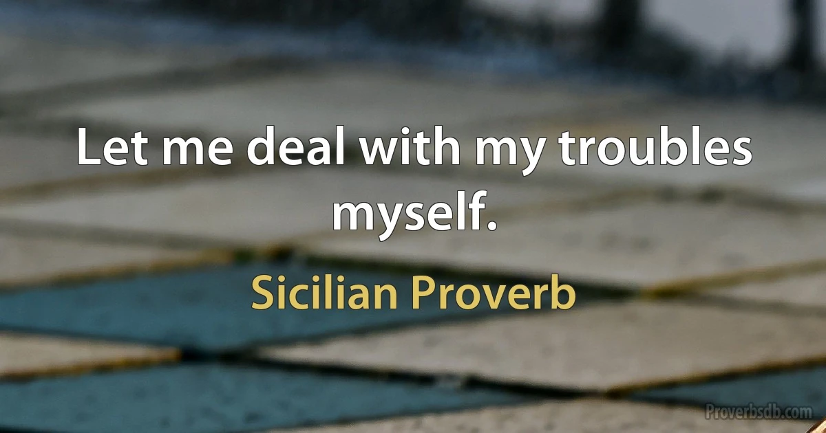 Let me deal with my troubles myself. (Sicilian Proverb)