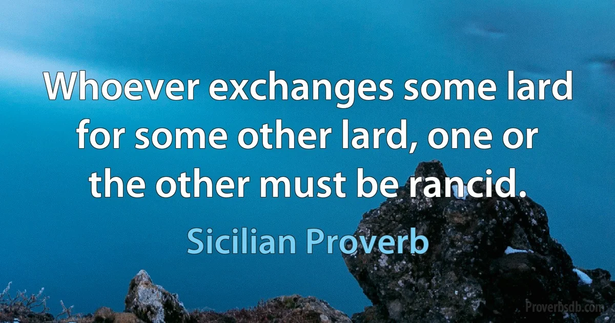 Whoever exchanges some lard for some other lard, one or the other must be rancid. (Sicilian Proverb)