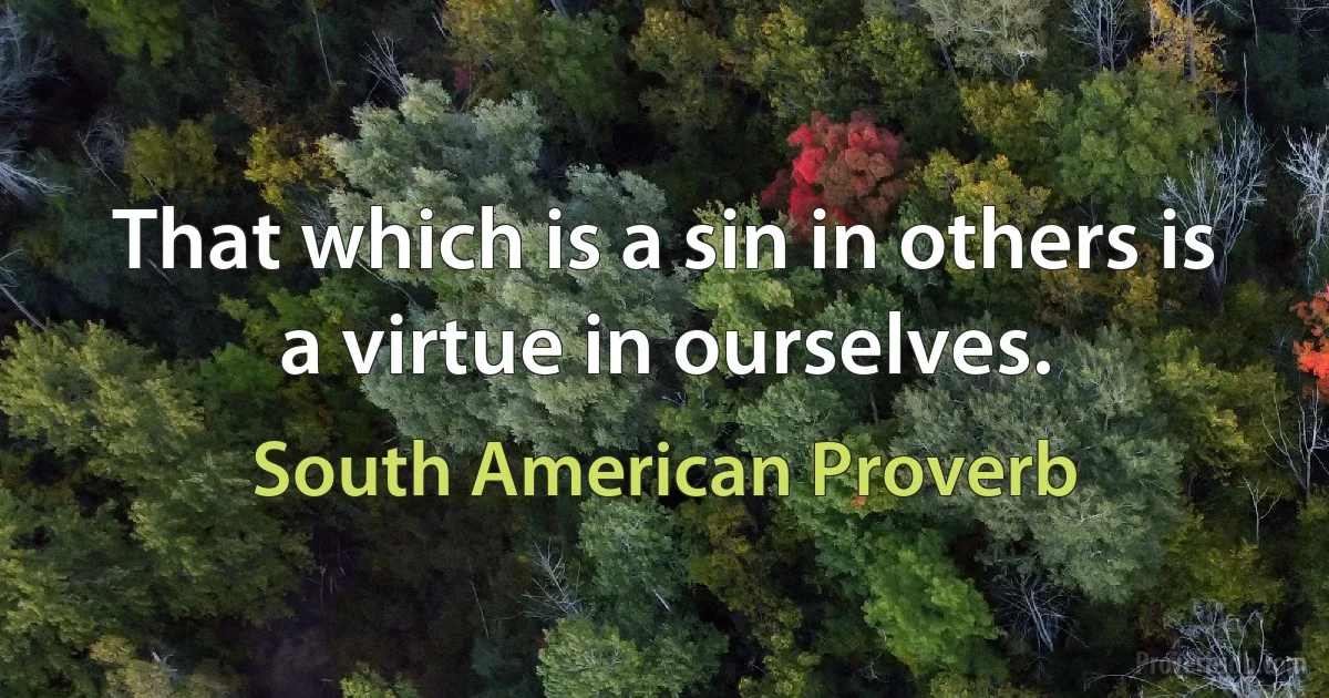 That which is a sin in others is a virtue in ourselves. (South American Proverb)