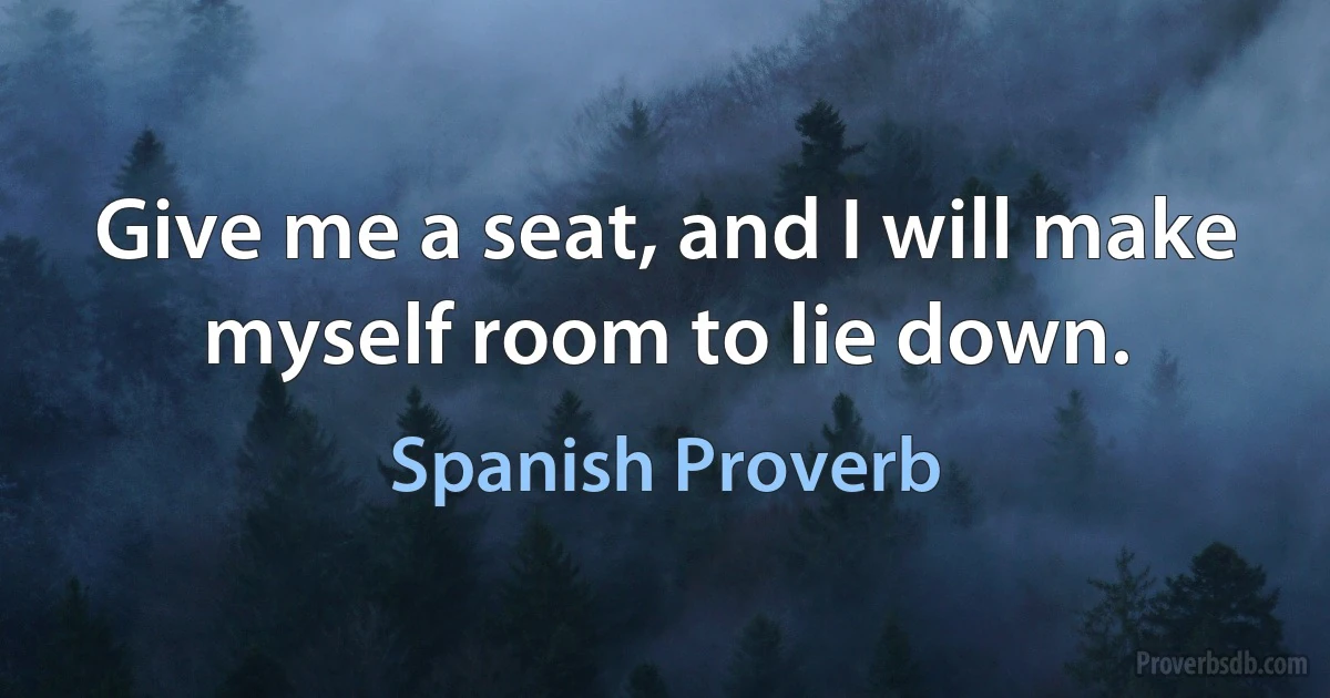 Give me a seat, and I will make myself room to lie down. (Spanish Proverb)