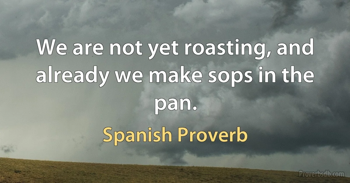 We are not yet roasting, and already we make sops in the pan. (Spanish Proverb)