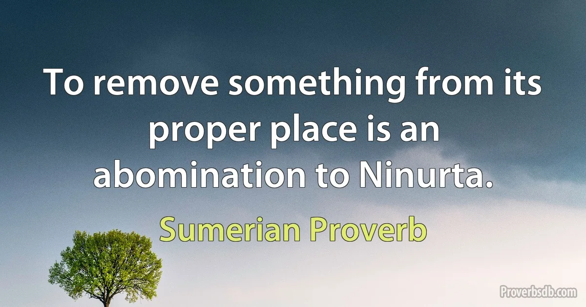 To remove something from its proper place is an abomination to Ninurta. (Sumerian Proverb)