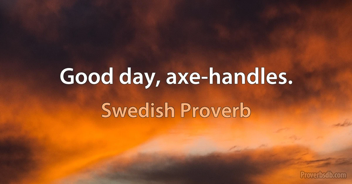 Good day, axe-handles. (Swedish Proverb)