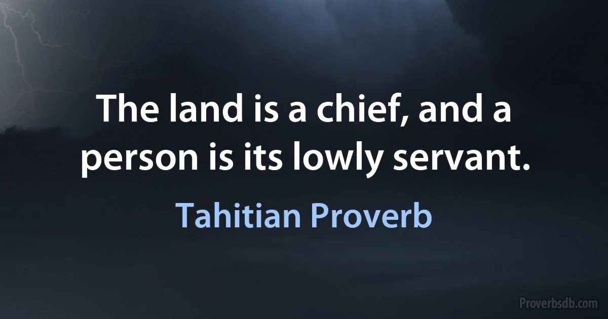 The land is a chief, and a person is its lowly servant. (Tahitian Proverb)