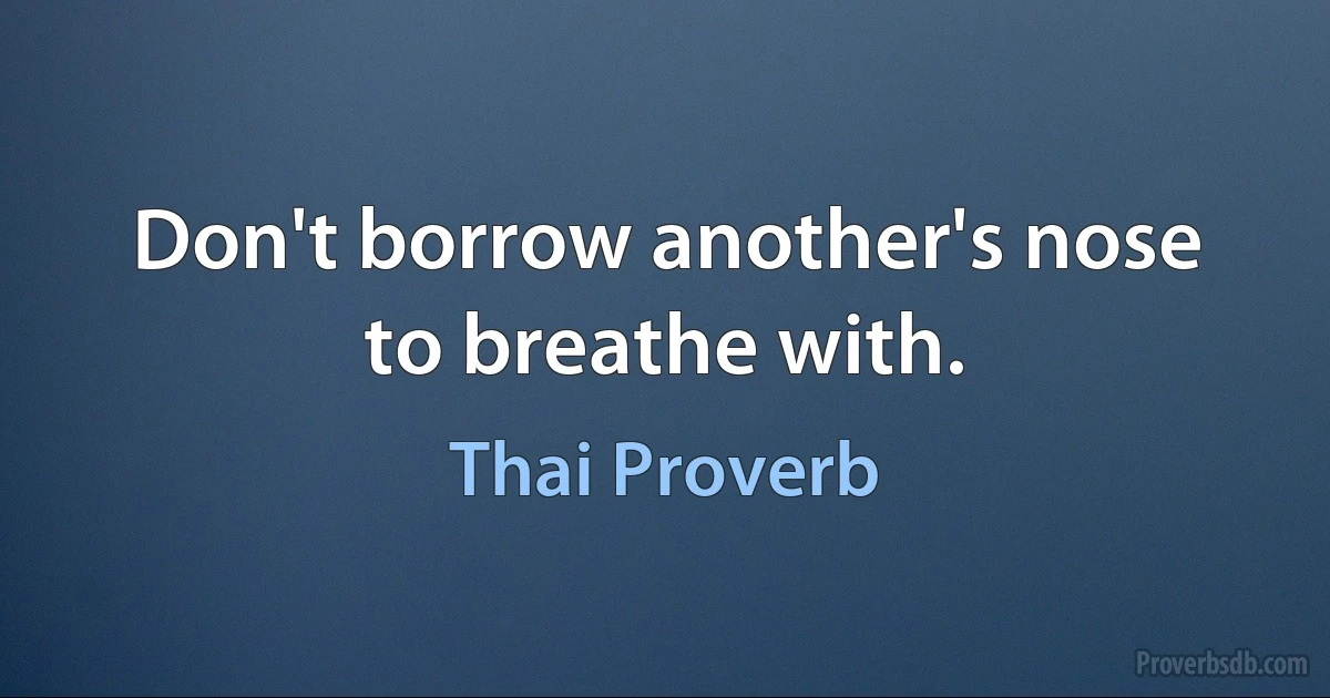 Don't borrow another's nose to breathe with. (Thai Proverb)